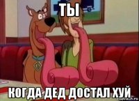 ты когда дед достал хуй