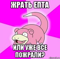 жрать епта или уже все пожрали?