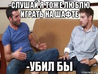 -слушай я тоже люблю играть на шафте -убил бы