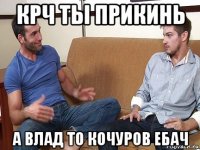 крч ты прикинь а влад то кочуров ебач