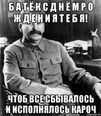 б а т ё к с д н ё м р о ж д е н и я т е б я! чтоб все сбывалось и исполнялось кароч