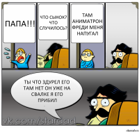 ПАПА!!! Что сынок? Что случилось? Там аниматрон Фреди меня напугал Ты что здурел его там нет он уже на свалке я его прибил