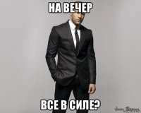 на вечер все в силе?