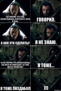 ты говорил, что тоже зарабатываешь в интернете 1000$ в день. говорил. а как это сделать? я не знаю. ты же говорил, что зарабатываешь как Витек из финотдела. Ты тоже мастер заработка? я тоже... я тоже пиздабол )))