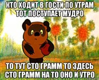 кто ходит в гости по утрам тот поступает мудро то тут сто грамм то здесь сто грамм на то оно и утро