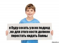 я буду сосать у всех подряд , но для этого костя должен перестать кидать баяны