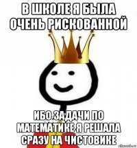 в школе я была очень рискованной ибо задачи по математике я решала сразу на чистовике