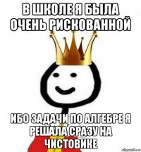 в школе я была очень рискованной ибо задачи по алгебре я решала сразу на чистовике