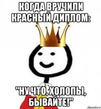 когда вручили красный диплом: "ну что, холопы, бывайте!"