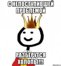 с непоступившей проблемой разберутся холопы!!!