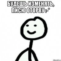 будешь изменять, писю оторву :-* 