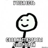 у тебя есть своя настя?да ты супергерой