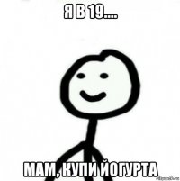 я в 19.... мам, купи йогурта