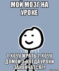 мой мозг на уроке 1. хочу жрать 2. хочу домой 3. когда уроки закончатся?!