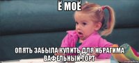 ё моё опять забыла купить для ибрагима вафельный торт