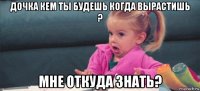 дочка кем ты будешь когда вырастишь ? мне откуда знать?