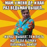 - мам, у меня др, и как раз ведьмак вышел... - ну раз "вышел", то и пусть идет себе в сраку. получишь свитер