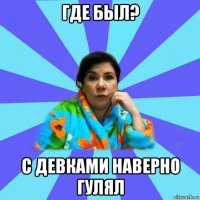 где был? с девками наверно гулял