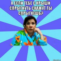 а если тебе с крыши спрыгнуть скажут,ты спрыгнешь? 