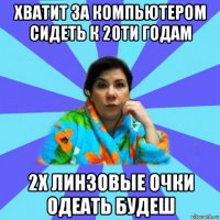 хватит за компьютером сидеть к 20ти годам 2х линзовые очки одеать будеш