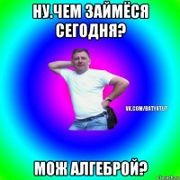 ну.чем займёся сегодня? мож алгеброй?