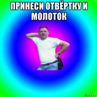 принеси отвёртку и молоток 