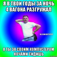 я в твои годы за ночь 4 вагона разгружал а ты за своим компустером ночами сидишь