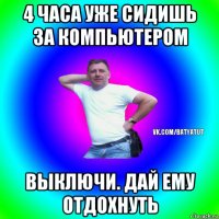 4 часа уже сидишь за компьютером выключи. дай ему отдохнуть