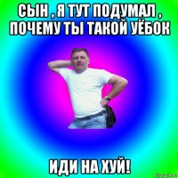 сын , я тут подумал , почему ты такой уёбок иди на хуй!