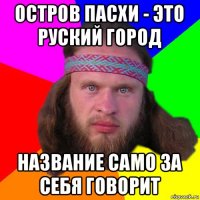 остров пасхи - это руский город название само за себя говорит