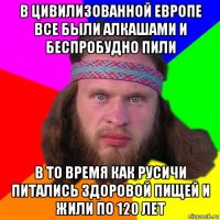 в цивилизованной европе все были алкашами и беспробудно пили в то время как русичи питались здоровой пищей и жили по 120 лет