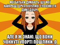 мої батьки думають, що мої найкращі друзі ввічливі, спокійні та дуже добрі. але я ж знаю, що вони чокнуті упорті пошляки :d