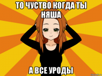 то чуство когда ты няша а все уроды