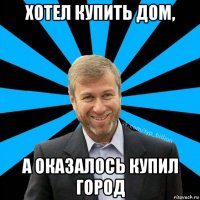 хотел купить дом, а оказалось купил город