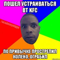 пошел устраиваться вт kfc по привычке прострелил колено, ограбил