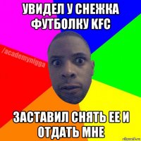 увидел у снежка футболку kfc заставил снять ее и отдать мне