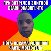 при встрече с элитной beach сказал, что нога- не самая длинная часть моего тела