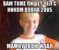 вам тоже пишет чел с ником вовка 2005 мамку твою ипал