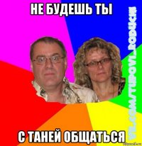 не будешь ты с таней общаться