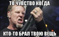 то чувство когда кто-то брал твою вещь