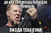 да как ты смеешь ублюдок огромный пизда тебе сука