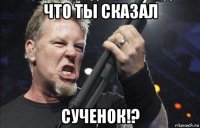 что ты сказал сученок!?