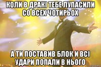 коли в дракі тебе лупасили со всех чотирьох а ти поставив блок и всі удари попали в нього