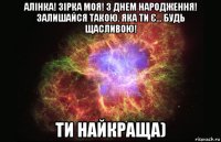 алінка! зірка моя! з днем народження! залишайся такою. яка ти є... будь щасливою! ти найкраща)