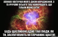 алінка! квіточка моя!з днем народження, з 15-річчям! всього тобі найкращого, що тільки може бути! будь щасливою,адже такі люди, як ти, заслуговують на справжнє щастя!