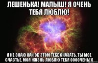 лешенька! малыш! я очень тебя люблю! я не знаю как об этом тебе сказать, ты мое счастье, моя жизнь люблю тебя оооочень!))