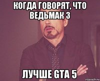 когда говорят, что ведьмак 3 лучше gta 5