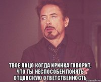  твое лицо когда иринка говорит, что ты неспособен понять отцовскую ответственность