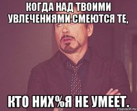 когда над твоими увлечениями смеются те, кто них%я не умеет.