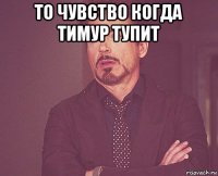 то чувство когда тимур тупит 